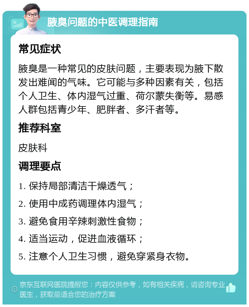 腋臭问题的中医调理指南 常见症状 腋臭是一种常见的皮肤问题，主要表现为腋下散发出难闻的气味。它可能与多种因素有关，包括个人卫生、体内湿气过重、荷尔蒙失衡等。易感人群包括青少年、肥胖者、多汗者等。 推荐科室 皮肤科 调理要点 1. 保持局部清洁干燥透气； 2. 使用中成药调理体内湿气； 3. 避免食用辛辣刺激性食物； 4. 适当运动，促进血液循环； 5. 注意个人卫生习惯，避免穿紧身衣物。