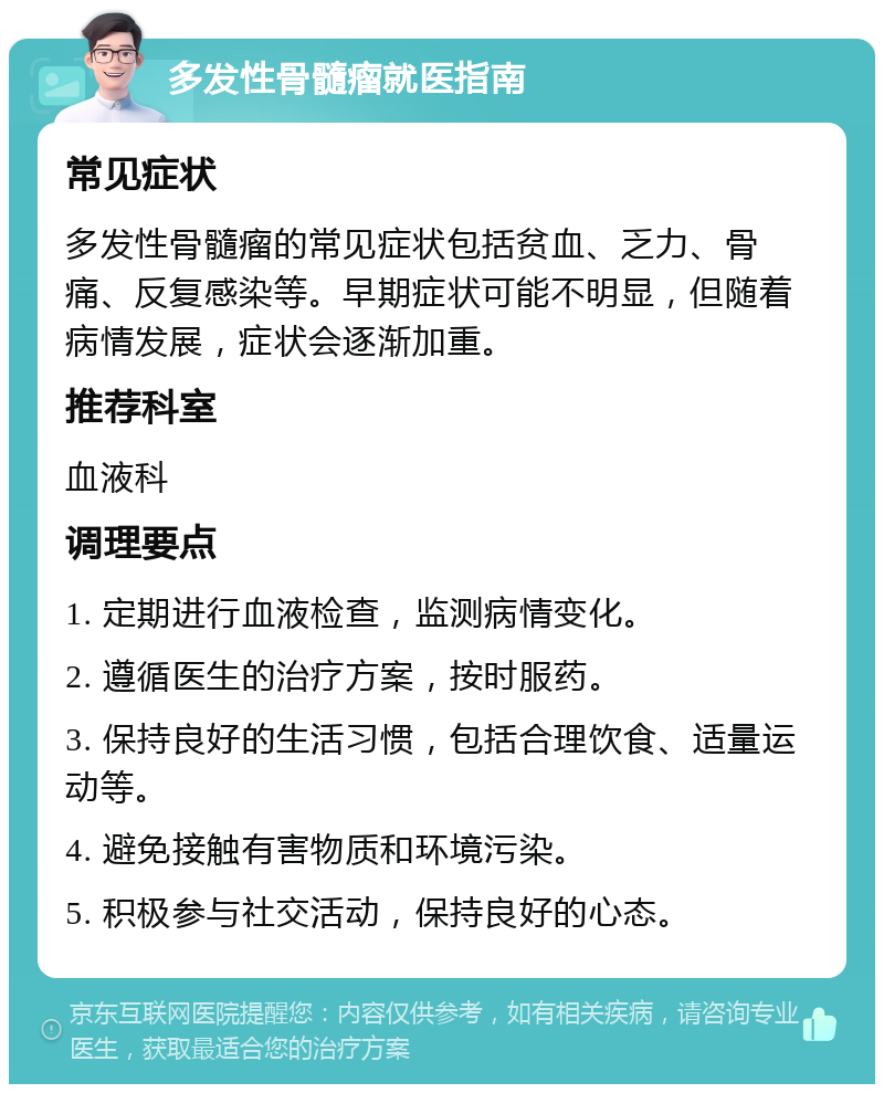 多发性骨髓瘤就医指南 常见症状 多发性骨髓瘤的常见症状包括贫血、乏力、骨痛、反复感染等。早期症状可能不明显，但随着病情发展，症状会逐渐加重。 推荐科室 血液科 调理要点 1. 定期进行血液检查，监测病情变化。 2. 遵循医生的治疗方案，按时服药。 3. 保持良好的生活习惯，包括合理饮食、适量运动等。 4. 避免接触有害物质和环境污染。 5. 积极参与社交活动，保持良好的心态。