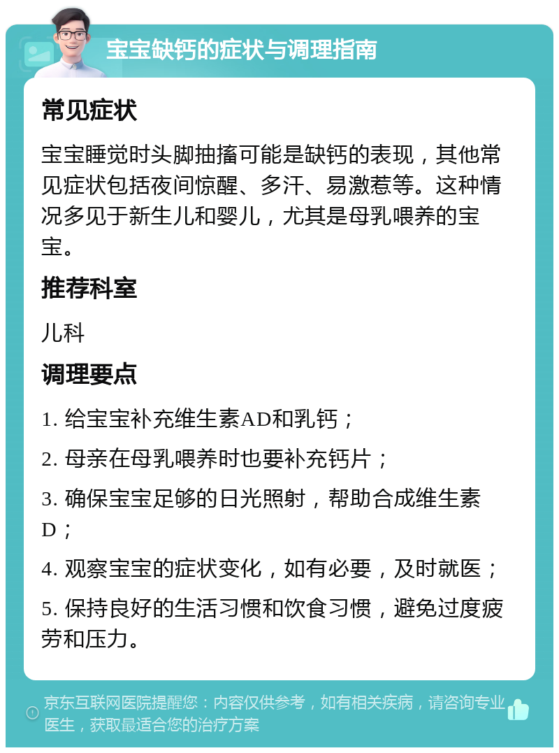 宝宝缺钙的症状与调理指南 常见症状 宝宝睡觉时头脚抽搐可能是缺钙的表现，其他常见症状包括夜间惊醒、多汗、易激惹等。这种情况多见于新生儿和婴儿，尤其是母乳喂养的宝宝。 推荐科室 儿科 调理要点 1. 给宝宝补充维生素AD和乳钙； 2. 母亲在母乳喂养时也要补充钙片； 3. 确保宝宝足够的日光照射，帮助合成维生素D； 4. 观察宝宝的症状变化，如有必要，及时就医； 5. 保持良好的生活习惯和饮食习惯，避免过度疲劳和压力。