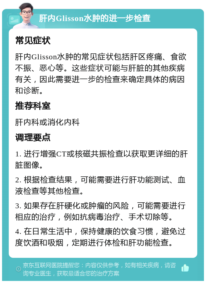 肝内Glisson水肿的进一步检查 常见症状 肝内Glisson水肿的常见症状包括肝区疼痛、食欲不振、恶心等。这些症状可能与肝脏的其他疾病有关，因此需要进一步的检查来确定具体的病因和诊断。 推荐科室 肝内科或消化内科 调理要点 1. 进行增强CT或核磁共振检查以获取更详细的肝脏图像。 2. 根据检查结果，可能需要进行肝功能测试、血液检查等其他检查。 3. 如果存在肝硬化或肿瘤的风险，可能需要进行相应的治疗，例如抗病毒治疗、手术切除等。 4. 在日常生活中，保持健康的饮食习惯，避免过度饮酒和吸烟，定期进行体检和肝功能检查。