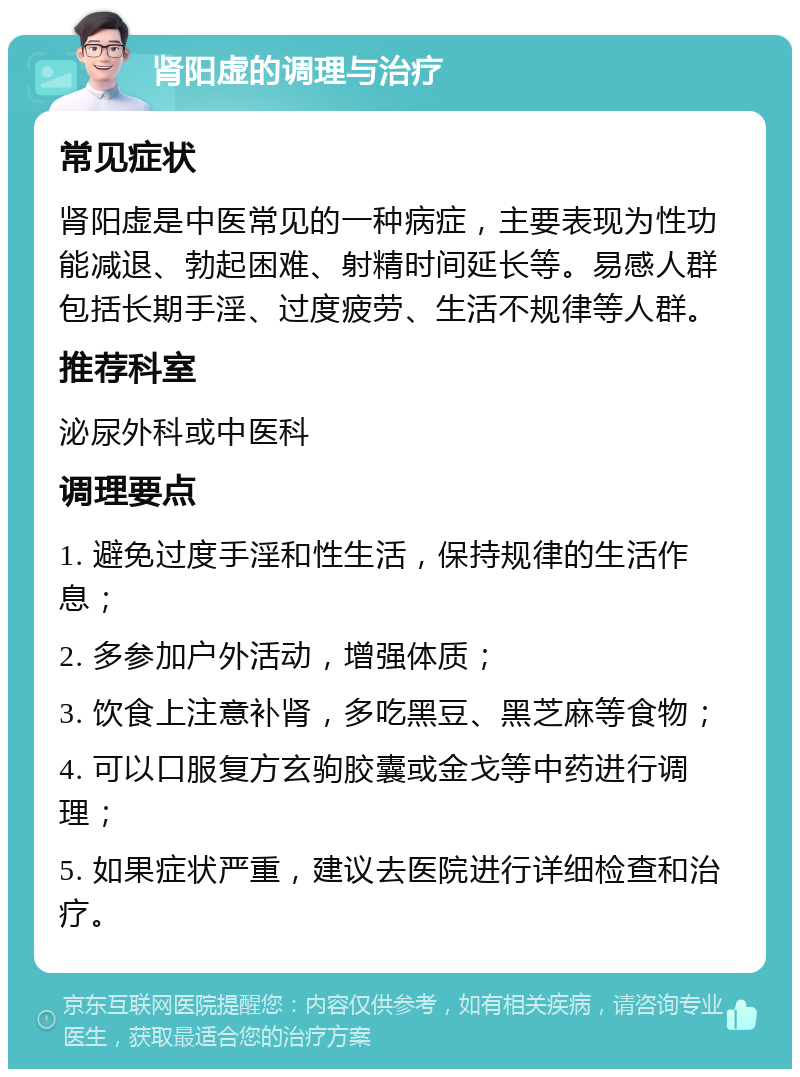 肾阳虚的调理与治疗 常见症状 肾阳虚是中医常见的一种病症，主要表现为性功能减退、勃起困难、射精时间延长等。易感人群包括长期手淫、过度疲劳、生活不规律等人群。 推荐科室 泌尿外科或中医科 调理要点 1. 避免过度手淫和性生活，保持规律的生活作息； 2. 多参加户外活动，增强体质； 3. 饮食上注意补肾，多吃黑豆、黑芝麻等食物； 4. 可以口服复方玄驹胶囊或金戈等中药进行调理； 5. 如果症状严重，建议去医院进行详细检查和治疗。