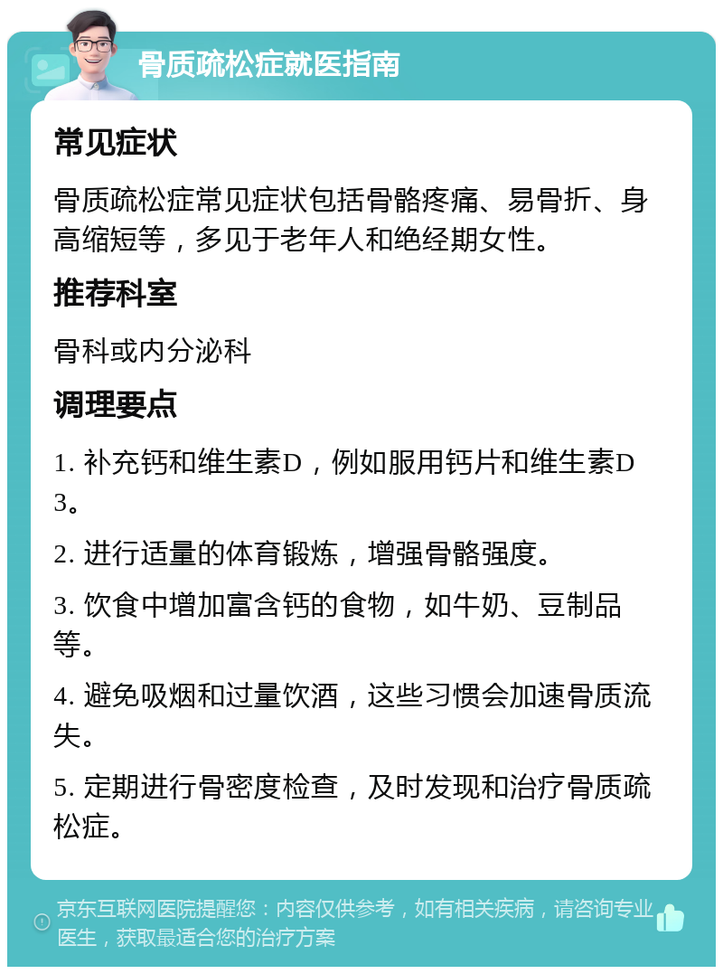 骨质疏松症就医指南 常见症状 骨质疏松症常见症状包括骨骼疼痛、易骨折、身高缩短等，多见于老年人和绝经期女性。 推荐科室 骨科或内分泌科 调理要点 1. 补充钙和维生素D，例如服用钙片和维生素D3。 2. 进行适量的体育锻炼，增强骨骼强度。 3. 饮食中增加富含钙的食物，如牛奶、豆制品等。 4. 避免吸烟和过量饮酒，这些习惯会加速骨质流失。 5. 定期进行骨密度检查，及时发现和治疗骨质疏松症。