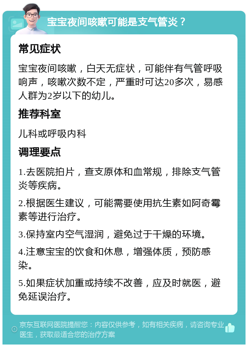 宝宝夜间咳嗽可能是支气管炎？ 常见症状 宝宝夜间咳嗽，白天无症状，可能伴有气管呼吸响声，咳嗽次数不定，严重时可达20多次，易感人群为2岁以下的幼儿。 推荐科室 儿科或呼吸内科 调理要点 1.去医院拍片，查支原体和血常规，排除支气管炎等疾病。 2.根据医生建议，可能需要使用抗生素如阿奇霉素等进行治疗。 3.保持室内空气湿润，避免过于干燥的环境。 4.注意宝宝的饮食和休息，增强体质，预防感染。 5.如果症状加重或持续不改善，应及时就医，避免延误治疗。