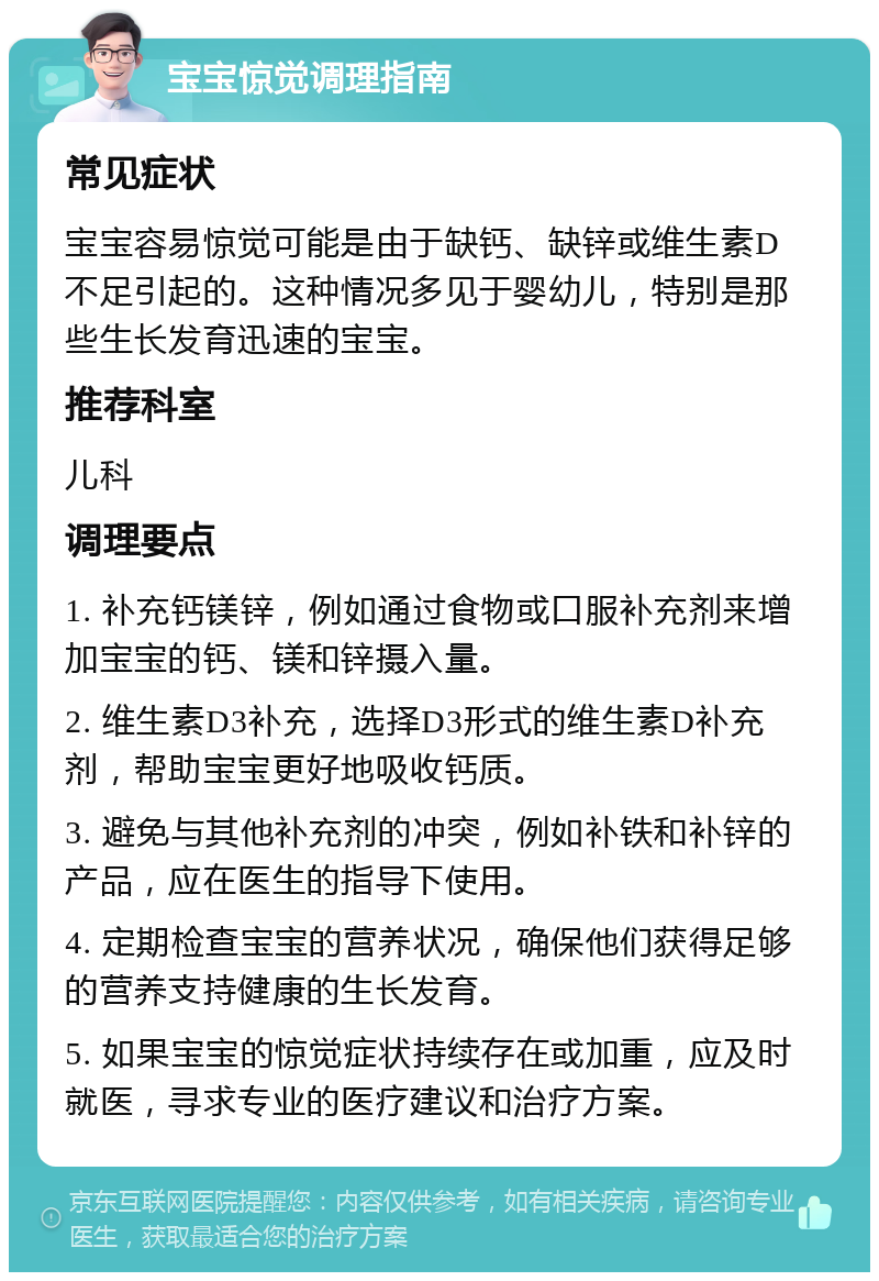 宝宝惊觉调理指南 常见症状 宝宝容易惊觉可能是由于缺钙、缺锌或维生素D不足引起的。这种情况多见于婴幼儿，特别是那些生长发育迅速的宝宝。 推荐科室 儿科 调理要点 1. 补充钙镁锌，例如通过食物或口服补充剂来增加宝宝的钙、镁和锌摄入量。 2. 维生素D3补充，选择D3形式的维生素D补充剂，帮助宝宝更好地吸收钙质。 3. 避免与其他补充剂的冲突，例如补铁和补锌的产品，应在医生的指导下使用。 4. 定期检查宝宝的营养状况，确保他们获得足够的营养支持健康的生长发育。 5. 如果宝宝的惊觉症状持续存在或加重，应及时就医，寻求专业的医疗建议和治疗方案。