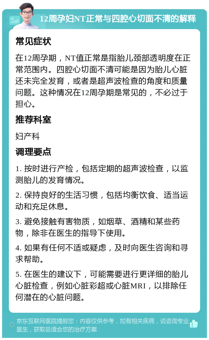 12周孕妇NT正常与四腔心切面不清的解释 常见症状 在12周孕期，NT值正常是指胎儿颈部透明度在正常范围内。四腔心切面不清可能是因为胎儿心脏还未完全发育，或者是超声波检查的角度和质量问题。这种情况在12周孕期是常见的，不必过于担心。 推荐科室 妇产科 调理要点 1. 按时进行产检，包括定期的超声波检查，以监测胎儿的发育情况。 2. 保持良好的生活习惯，包括均衡饮食、适当运动和充足休息。 3. 避免接触有害物质，如烟草、酒精和某些药物，除非在医生的指导下使用。 4. 如果有任何不适或疑虑，及时向医生咨询和寻求帮助。 5. 在医生的建议下，可能需要进行更详细的胎儿心脏检查，例如心脏彩超或心脏MRI，以排除任何潜在的心脏问题。