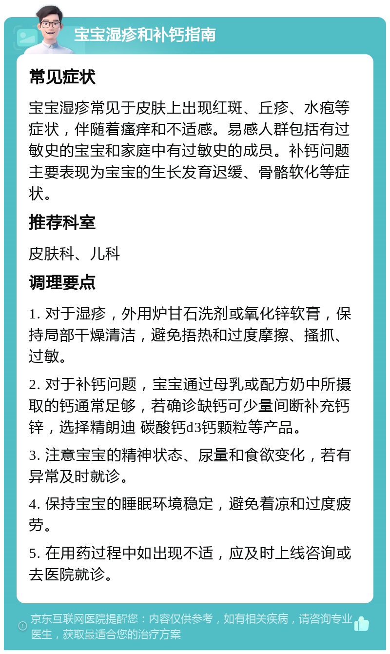 宝宝湿疹和补钙指南 常见症状 宝宝湿疹常见于皮肤上出现红斑、丘疹、水疱等症状，伴随着瘙痒和不适感。易感人群包括有过敏史的宝宝和家庭中有过敏史的成员。补钙问题主要表现为宝宝的生长发育迟缓、骨骼软化等症状。 推荐科室 皮肤科、儿科 调理要点 1. 对于湿疹，外用炉甘石洗剂或氧化锌软膏，保持局部干燥清洁，避免捂热和过度摩擦、搔抓、过敏。 2. 对于补钙问题，宝宝通过母乳或配方奶中所摄取的钙通常足够，若确诊缺钙可少量间断补充钙锌，选择精朗迪 碳酸钙d3钙颗粒等产品。 3. 注意宝宝的精神状态、尿量和食欲变化，若有异常及时就诊。 4. 保持宝宝的睡眠环境稳定，避免着凉和过度疲劳。 5. 在用药过程中如出现不适，应及时上线咨询或去医院就诊。