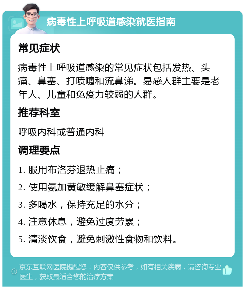 病毒性上呼吸道感染就医指南 常见症状 病毒性上呼吸道感染的常见症状包括发热、头痛、鼻塞、打喷嚏和流鼻涕。易感人群主要是老年人、儿童和免疫力较弱的人群。 推荐科室 呼吸内科或普通内科 调理要点 1. 服用布洛芬退热止痛； 2. 使用氨加黄敏缓解鼻塞症状； 3. 多喝水，保持充足的水分； 4. 注意休息，避免过度劳累； 5. 清淡饮食，避免刺激性食物和饮料。