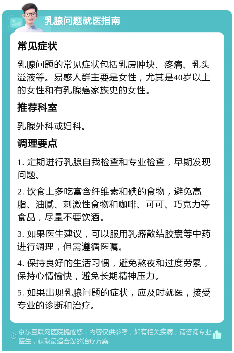 乳腺问题就医指南 常见症状 乳腺问题的常见症状包括乳房肿块、疼痛、乳头溢液等。易感人群主要是女性，尤其是40岁以上的女性和有乳腺癌家族史的女性。 推荐科室 乳腺外科或妇科。 调理要点 1. 定期进行乳腺自我检查和专业检查，早期发现问题。 2. 饮食上多吃富含纤维素和碘的食物，避免高脂、油腻、刺激性食物和咖啡、可可、巧克力等食品，尽量不要饮酒。 3. 如果医生建议，可以服用乳癖散结胶囊等中药进行调理，但需遵循医嘱。 4. 保持良好的生活习惯，避免熬夜和过度劳累，保持心情愉快，避免长期精神压力。 5. 如果出现乳腺问题的症状，应及时就医，接受专业的诊断和治疗。