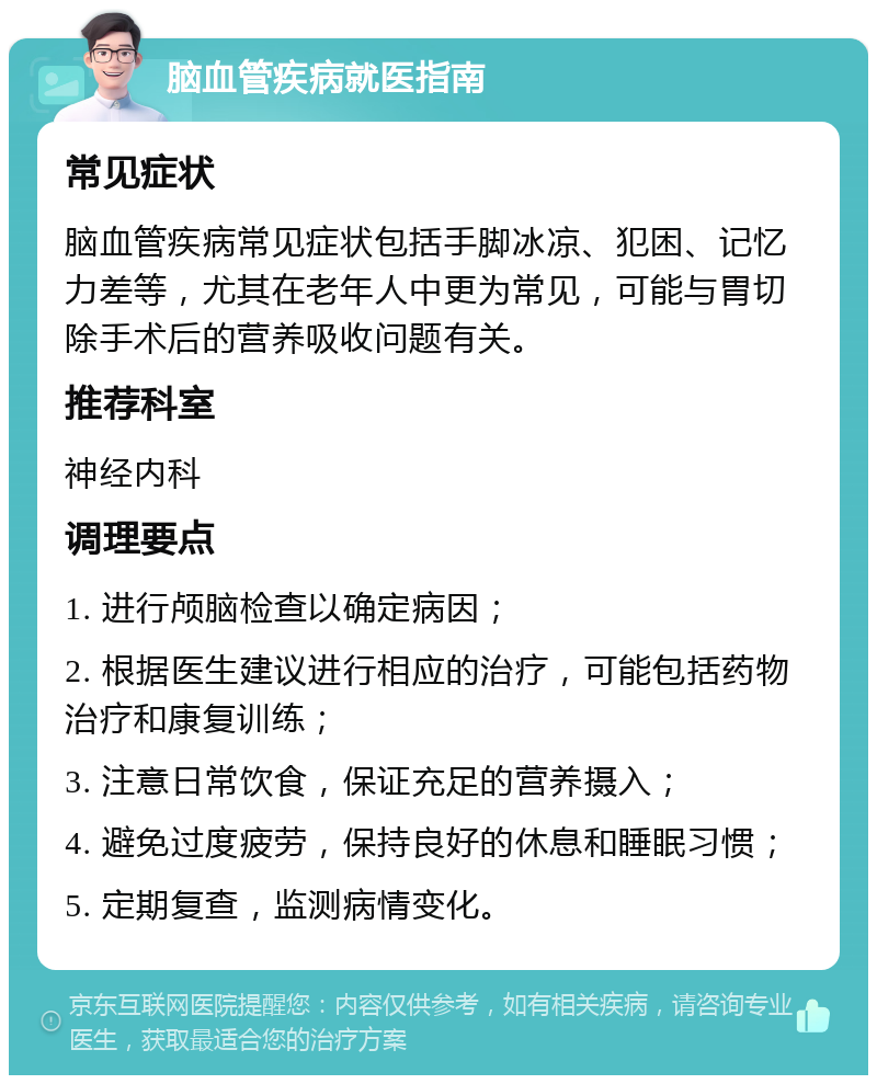 脑血管疾病就医指南 常见症状 脑血管疾病常见症状包括手脚冰凉、犯困、记忆力差等，尤其在老年人中更为常见，可能与胃切除手术后的营养吸收问题有关。 推荐科室 神经内科 调理要点 1. 进行颅脑检查以确定病因； 2. 根据医生建议进行相应的治疗，可能包括药物治疗和康复训练； 3. 注意日常饮食，保证充足的营养摄入； 4. 避免过度疲劳，保持良好的休息和睡眠习惯； 5. 定期复查，监测病情变化。