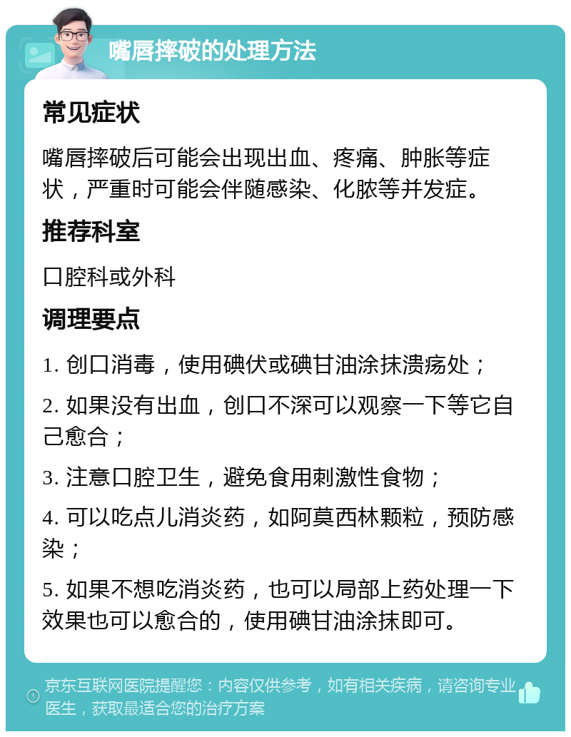 嘴唇摔破的处理方法 常见症状 嘴唇摔破后可能会出现出血、疼痛、肿胀等症状，严重时可能会伴随感染、化脓等并发症。 推荐科室 口腔科或外科 调理要点 1. 创口消毒，使用碘伏或碘甘油涂抹溃疡处； 2. 如果没有出血，创口不深可以观察一下等它自己愈合； 3. 注意口腔卫生，避免食用刺激性食物； 4. 可以吃点儿消炎药，如阿莫西林颗粒，预防感染； 5. 如果不想吃消炎药，也可以局部上药处理一下效果也可以愈合的，使用碘甘油涂抹即可。