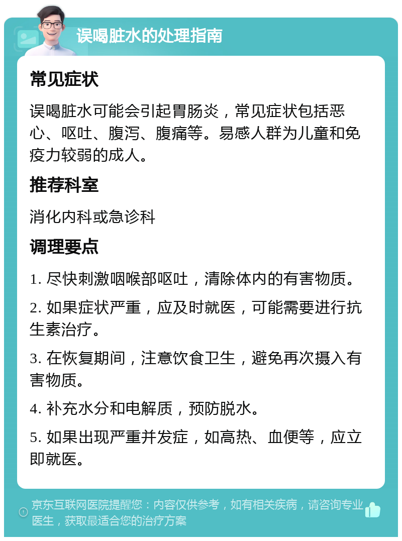 误喝脏水的处理指南 常见症状 误喝脏水可能会引起胃肠炎，常见症状包括恶心、呕吐、腹泻、腹痛等。易感人群为儿童和免疫力较弱的成人。 推荐科室 消化内科或急诊科 调理要点 1. 尽快刺激咽喉部呕吐，清除体内的有害物质。 2. 如果症状严重，应及时就医，可能需要进行抗生素治疗。 3. 在恢复期间，注意饮食卫生，避免再次摄入有害物质。 4. 补充水分和电解质，预防脱水。 5. 如果出现严重并发症，如高热、血便等，应立即就医。