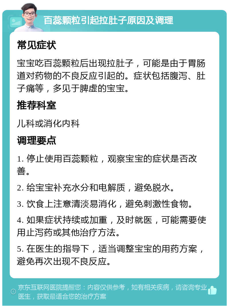 百蕊颗粒引起拉肚子原因及调理 常见症状 宝宝吃百蕊颗粒后出现拉肚子，可能是由于胃肠道对药物的不良反应引起的。症状包括腹泻、肚子痛等，多见于脾虚的宝宝。 推荐科室 儿科或消化内科 调理要点 1. 停止使用百蕊颗粒，观察宝宝的症状是否改善。 2. 给宝宝补充水分和电解质，避免脱水。 3. 饮食上注意清淡易消化，避免刺激性食物。 4. 如果症状持续或加重，及时就医，可能需要使用止泻药或其他治疗方法。 5. 在医生的指导下，适当调整宝宝的用药方案，避免再次出现不良反应。