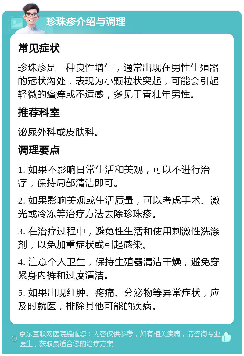 珍珠疹介绍与调理 常见症状 珍珠疹是一种良性增生，通常出现在男性生殖器的冠状沟处，表现为小颗粒状突起，可能会引起轻微的瘙痒或不适感，多见于青壮年男性。 推荐科室 泌尿外科或皮肤科。 调理要点 1. 如果不影响日常生活和美观，可以不进行治疗，保持局部清洁即可。 2. 如果影响美观或生活质量，可以考虑手术、激光或冷冻等治疗方法去除珍珠疹。 3. 在治疗过程中，避免性生活和使用刺激性洗涤剂，以免加重症状或引起感染。 4. 注意个人卫生，保持生殖器清洁干燥，避免穿紧身内裤和过度清洁。 5. 如果出现红肿、疼痛、分泌物等异常症状，应及时就医，排除其他可能的疾病。