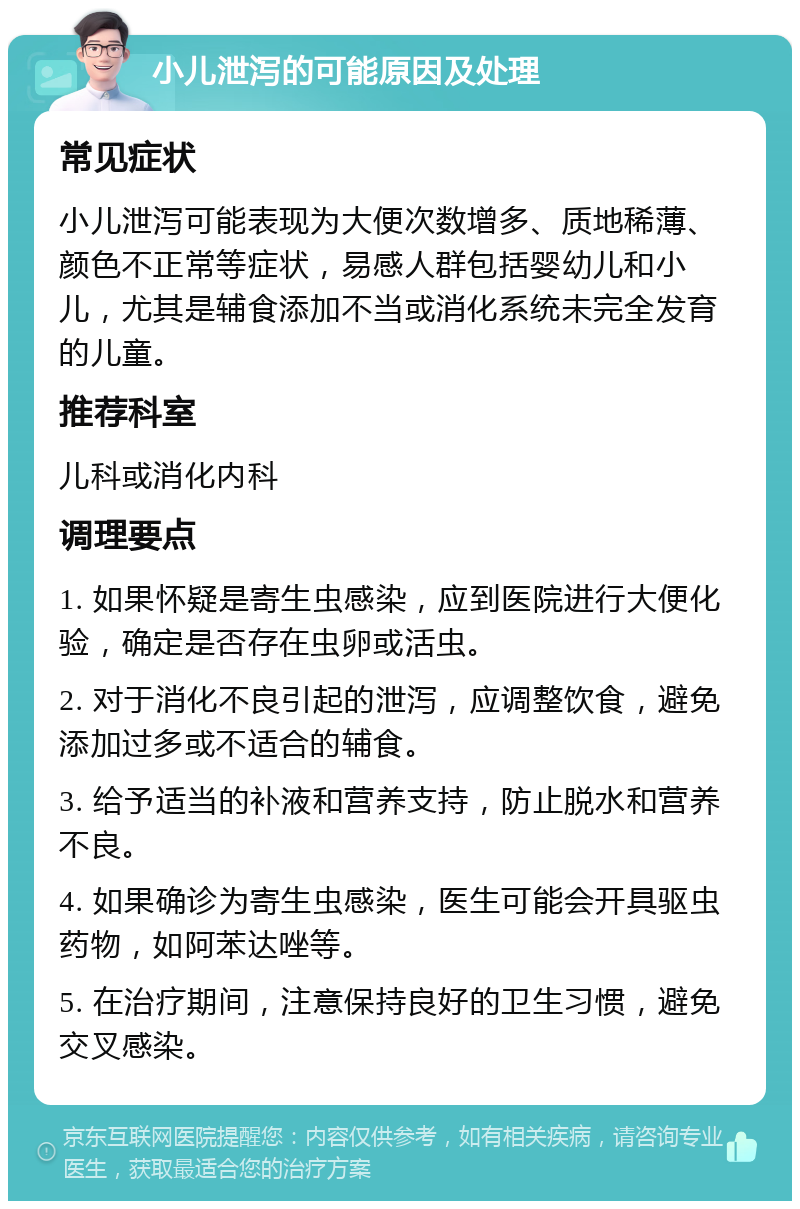 小儿泄泻的可能原因及处理 常见症状 小儿泄泻可能表现为大便次数增多、质地稀薄、颜色不正常等症状，易感人群包括婴幼儿和小儿，尤其是辅食添加不当或消化系统未完全发育的儿童。 推荐科室 儿科或消化内科 调理要点 1. 如果怀疑是寄生虫感染，应到医院进行大便化验，确定是否存在虫卵或活虫。 2. 对于消化不良引起的泄泻，应调整饮食，避免添加过多或不适合的辅食。 3. 给予适当的补液和营养支持，防止脱水和营养不良。 4. 如果确诊为寄生虫感染，医生可能会开具驱虫药物，如阿苯达唑等。 5. 在治疗期间，注意保持良好的卫生习惯，避免交叉感染。