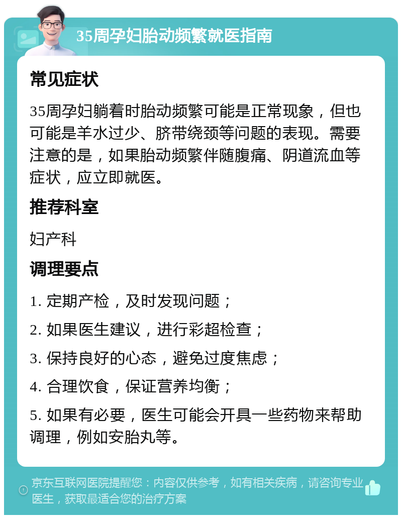 35周孕妇胎动频繁就医指南 常见症状 35周孕妇躺着时胎动频繁可能是正常现象，但也可能是羊水过少、脐带绕颈等问题的表现。需要注意的是，如果胎动频繁伴随腹痛、阴道流血等症状，应立即就医。 推荐科室 妇产科 调理要点 1. 定期产检，及时发现问题； 2. 如果医生建议，进行彩超检查； 3. 保持良好的心态，避免过度焦虑； 4. 合理饮食，保证营养均衡； 5. 如果有必要，医生可能会开具一些药物来帮助调理，例如安胎丸等。