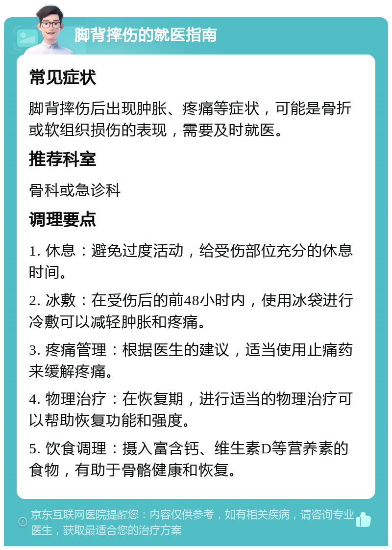 脚背摔伤的就医指南 常见症状 脚背摔伤后出现肿胀、疼痛等症状，可能是骨折或软组织损伤的表现，需要及时就医。 推荐科室 骨科或急诊科 调理要点 1. 休息：避免过度活动，给受伤部位充分的休息时间。 2. 冰敷：在受伤后的前48小时内，使用冰袋进行冷敷可以减轻肿胀和疼痛。 3. 疼痛管理：根据医生的建议，适当使用止痛药来缓解疼痛。 4. 物理治疗：在恢复期，进行适当的物理治疗可以帮助恢复功能和强度。 5. 饮食调理：摄入富含钙、维生素D等营养素的食物，有助于骨骼健康和恢复。