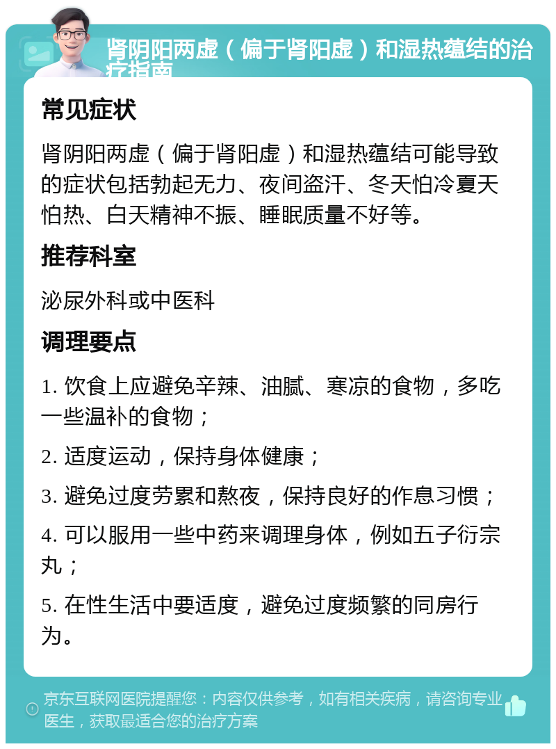 肾阴阳两虚（偏于肾阳虚）和湿热蕴结的治疗指南 常见症状 肾阴阳两虚（偏于肾阳虚）和湿热蕴结可能导致的症状包括勃起无力、夜间盗汗、冬天怕冷夏天怕热、白天精神不振、睡眠质量不好等。 推荐科室 泌尿外科或中医科 调理要点 1. 饮食上应避免辛辣、油腻、寒凉的食物，多吃一些温补的食物； 2. 适度运动，保持身体健康； 3. 避免过度劳累和熬夜，保持良好的作息习惯； 4. 可以服用一些中药来调理身体，例如五子衍宗丸； 5. 在性生活中要适度，避免过度频繁的同房行为。