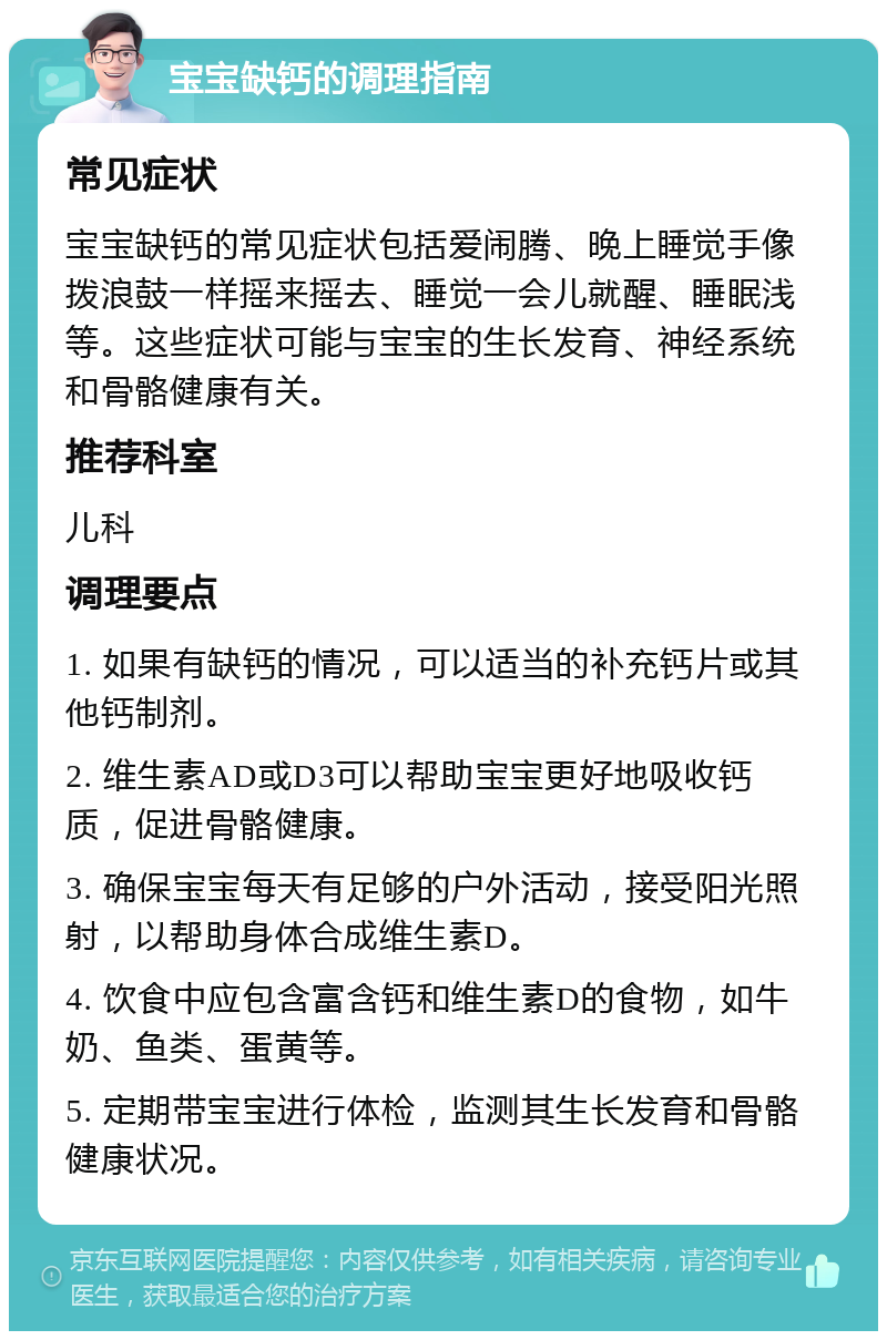 宝宝缺钙的调理指南 常见症状 宝宝缺钙的常见症状包括爱闹腾、晚上睡觉手像拨浪鼓一样摇来摇去、睡觉一会儿就醒、睡眠浅等。这些症状可能与宝宝的生长发育、神经系统和骨骼健康有关。 推荐科室 儿科 调理要点 1. 如果有缺钙的情况，可以适当的补充钙片或其他钙制剂。 2. 维生素AD或D3可以帮助宝宝更好地吸收钙质，促进骨骼健康。 3. 确保宝宝每天有足够的户外活动，接受阳光照射，以帮助身体合成维生素D。 4. 饮食中应包含富含钙和维生素D的食物，如牛奶、鱼类、蛋黄等。 5. 定期带宝宝进行体检，监测其生长发育和骨骼健康状况。