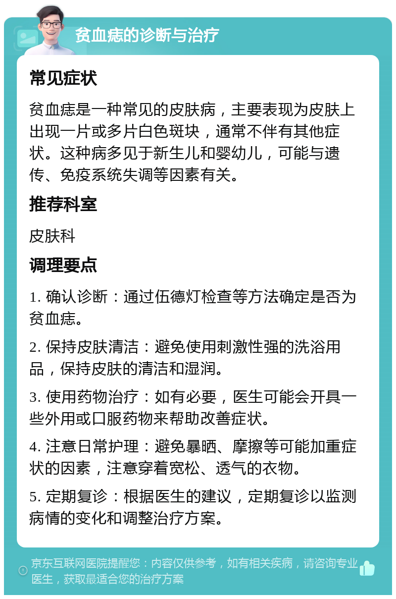 贫血痣的诊断与治疗 常见症状 贫血痣是一种常见的皮肤病，主要表现为皮肤上出现一片或多片白色斑块，通常不伴有其他症状。这种病多见于新生儿和婴幼儿，可能与遗传、免疫系统失调等因素有关。 推荐科室 皮肤科 调理要点 1. 确认诊断：通过伍德灯检查等方法确定是否为贫血痣。 2. 保持皮肤清洁：避免使用刺激性强的洗浴用品，保持皮肤的清洁和湿润。 3. 使用药物治疗：如有必要，医生可能会开具一些外用或口服药物来帮助改善症状。 4. 注意日常护理：避免暴晒、摩擦等可能加重症状的因素，注意穿着宽松、透气的衣物。 5. 定期复诊：根据医生的建议，定期复诊以监测病情的变化和调整治疗方案。