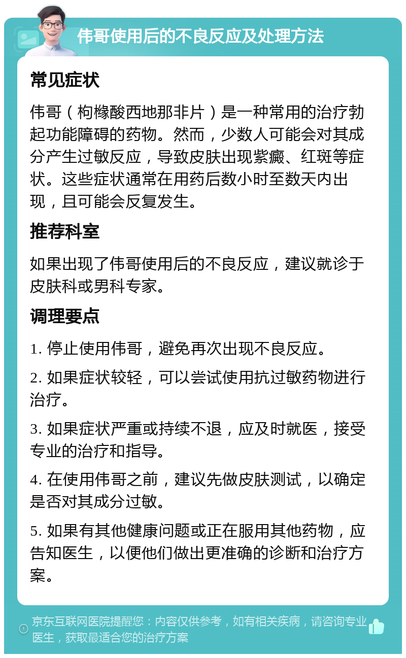 伟哥使用后的不良反应及处理方法 常见症状 伟哥（枸橼酸西地那非片）是一种常用的治疗勃起功能障碍的药物。然而，少数人可能会对其成分产生过敏反应，导致皮肤出现紫癜、红斑等症状。这些症状通常在用药后数小时至数天内出现，且可能会反复发生。 推荐科室 如果出现了伟哥使用后的不良反应，建议就诊于皮肤科或男科专家。 调理要点 1. 停止使用伟哥，避免再次出现不良反应。 2. 如果症状较轻，可以尝试使用抗过敏药物进行治疗。 3. 如果症状严重或持续不退，应及时就医，接受专业的治疗和指导。 4. 在使用伟哥之前，建议先做皮肤测试，以确定是否对其成分过敏。 5. 如果有其他健康问题或正在服用其他药物，应告知医生，以便他们做出更准确的诊断和治疗方案。