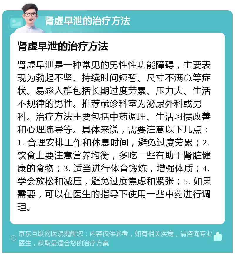 肾虚早泄的治疗方法 肾虚早泄的治疗方法 肾虚早泄是一种常见的男性性功能障碍，主要表现为勃起不坚、持续时间短暂、尺寸不满意等症状。易感人群包括长期过度劳累、压力大、生活不规律的男性。推荐就诊科室为泌尿外科或男科。治疗方法主要包括中药调理、生活习惯改善和心理疏导等。具体来说，需要注意以下几点：1. 合理安排工作和休息时间，避免过度劳累；2. 饮食上要注意营养均衡，多吃一些有助于肾脏健康的食物；3. 适当进行体育锻炼，增强体质；4. 学会放松和减压，避免过度焦虑和紧张；5. 如果需要，可以在医生的指导下使用一些中药进行调理。