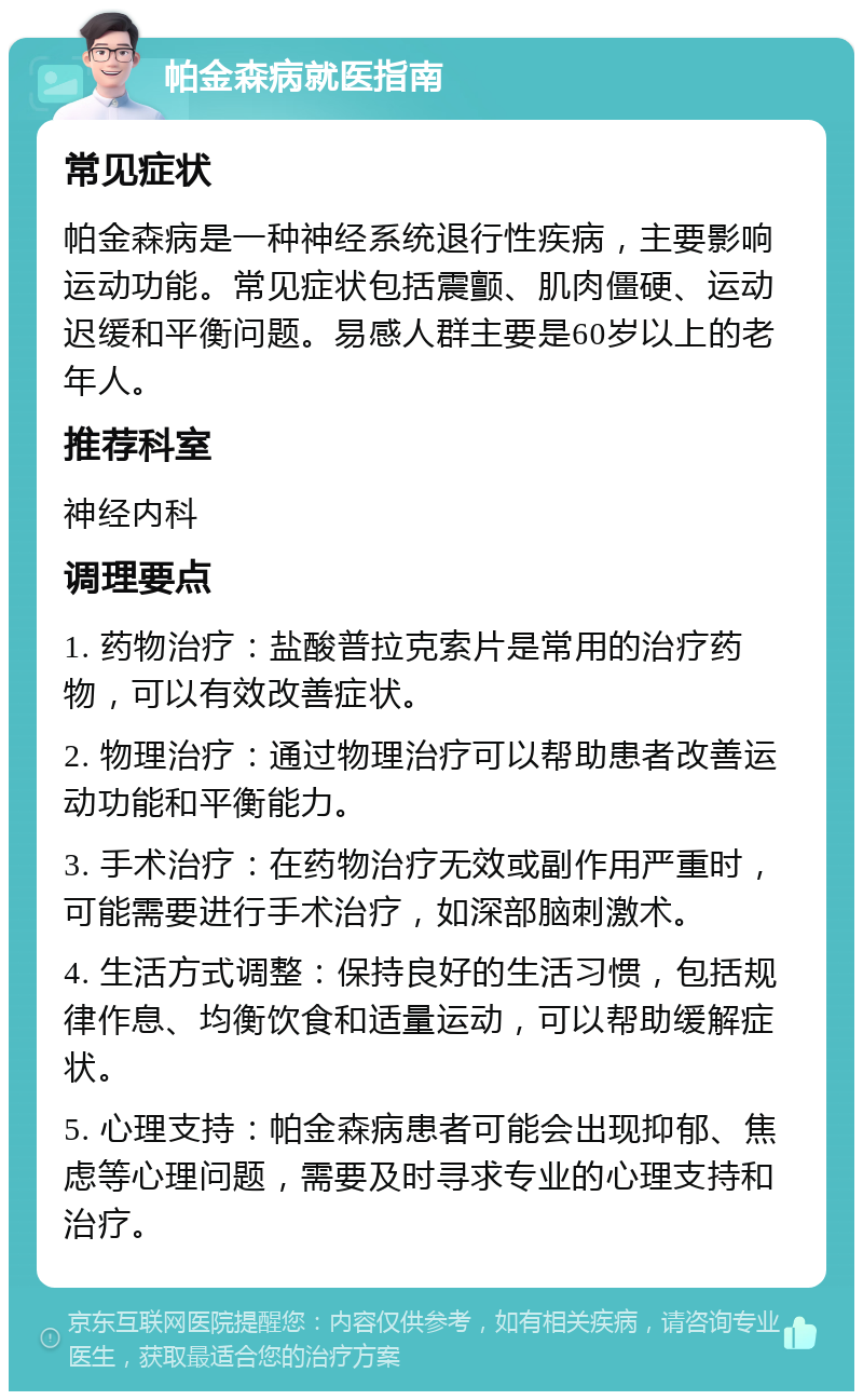 帕金森病就医指南 常见症状 帕金森病是一种神经系统退行性疾病，主要影响运动功能。常见症状包括震颤、肌肉僵硬、运动迟缓和平衡问题。易感人群主要是60岁以上的老年人。 推荐科室 神经内科 调理要点 1. 药物治疗：盐酸普拉克索片是常用的治疗药物，可以有效改善症状。 2. 物理治疗：通过物理治疗可以帮助患者改善运动功能和平衡能力。 3. 手术治疗：在药物治疗无效或副作用严重时，可能需要进行手术治疗，如深部脑刺激术。 4. 生活方式调整：保持良好的生活习惯，包括规律作息、均衡饮食和适量运动，可以帮助缓解症状。 5. 心理支持：帕金森病患者可能会出现抑郁、焦虑等心理问题，需要及时寻求专业的心理支持和治疗。