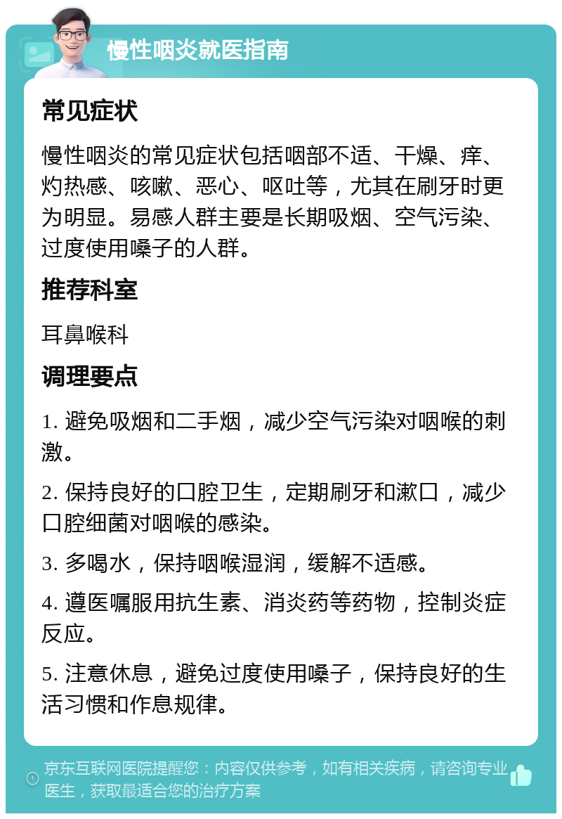 慢性咽炎就医指南 常见症状 慢性咽炎的常见症状包括咽部不适、干燥、痒、灼热感、咳嗽、恶心、呕吐等，尤其在刷牙时更为明显。易感人群主要是长期吸烟、空气污染、过度使用嗓子的人群。 推荐科室 耳鼻喉科 调理要点 1. 避免吸烟和二手烟，减少空气污染对咽喉的刺激。 2. 保持良好的口腔卫生，定期刷牙和漱口，减少口腔细菌对咽喉的感染。 3. 多喝水，保持咽喉湿润，缓解不适感。 4. 遵医嘱服用抗生素、消炎药等药物，控制炎症反应。 5. 注意休息，避免过度使用嗓子，保持良好的生活习惯和作息规律。