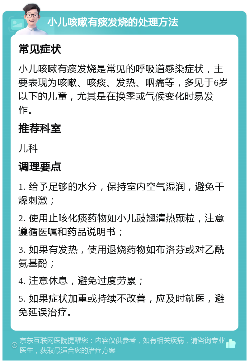 小儿咳嗽有痰发烧的处理方法 常见症状 小儿咳嗽有痰发烧是常见的呼吸道感染症状，主要表现为咳嗽、咳痰、发热、咽痛等，多见于6岁以下的儿童，尤其是在换季或气候变化时易发作。 推荐科室 儿科 调理要点 1. 给予足够的水分，保持室内空气湿润，避免干燥刺激； 2. 使用止咳化痰药物如小儿豉翘清热颗粒，注意遵循医嘱和药品说明书； 3. 如果有发热，使用退烧药物如布洛芬或对乙酰氨基酚； 4. 注意休息，避免过度劳累； 5. 如果症状加重或持续不改善，应及时就医，避免延误治疗。