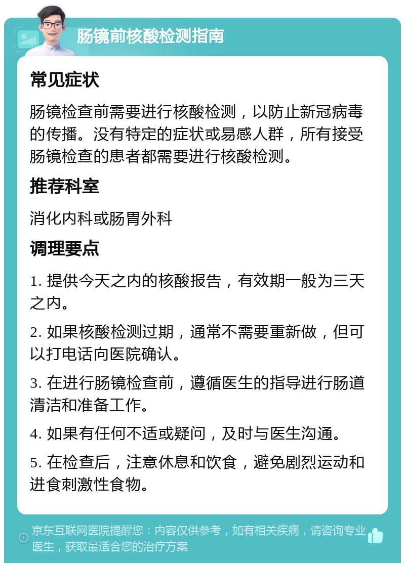 肠镜前核酸检测指南 常见症状 肠镜检查前需要进行核酸检测，以防止新冠病毒的传播。没有特定的症状或易感人群，所有接受肠镜检查的患者都需要进行核酸检测。 推荐科室 消化内科或肠胃外科 调理要点 1. 提供今天之内的核酸报告，有效期一般为三天之内。 2. 如果核酸检测过期，通常不需要重新做，但可以打电话向医院确认。 3. 在进行肠镜检查前，遵循医生的指导进行肠道清洁和准备工作。 4. 如果有任何不适或疑问，及时与医生沟通。 5. 在检查后，注意休息和饮食，避免剧烈运动和进食刺激性食物。