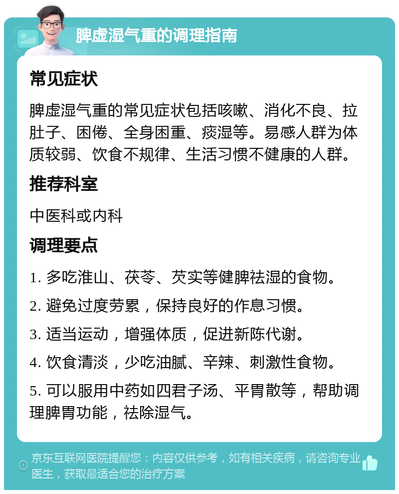 脾虚湿气重的调理指南 常见症状 脾虚湿气重的常见症状包括咳嗽、消化不良、拉肚子、困倦、全身困重、痰湿等。易感人群为体质较弱、饮食不规律、生活习惯不健康的人群。 推荐科室 中医科或内科 调理要点 1. 多吃淮山、茯苓、芡实等健脾祛湿的食物。 2. 避免过度劳累，保持良好的作息习惯。 3. 适当运动，增强体质，促进新陈代谢。 4. 饮食清淡，少吃油腻、辛辣、刺激性食物。 5. 可以服用中药如四君子汤、平胃散等，帮助调理脾胃功能，祛除湿气。