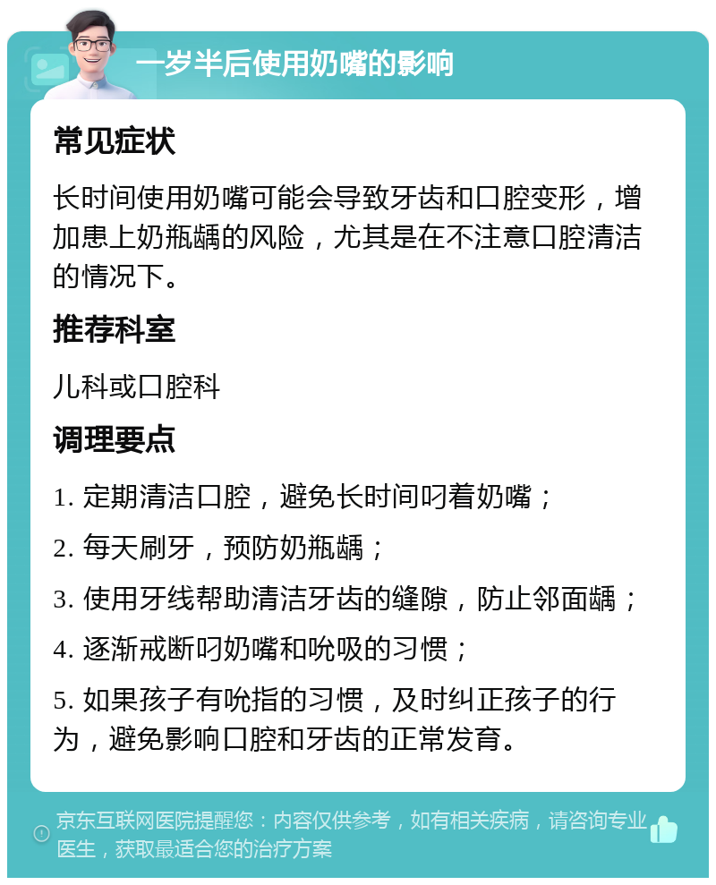 一岁半后使用奶嘴的影响 常见症状 长时间使用奶嘴可能会导致牙齿和口腔变形，增加患上奶瓶龋的风险，尤其是在不注意口腔清洁的情况下。 推荐科室 儿科或口腔科 调理要点 1. 定期清洁口腔，避免长时间叼着奶嘴； 2. 每天刷牙，预防奶瓶龋； 3. 使用牙线帮助清洁牙齿的缝隙，防止邻面龋； 4. 逐渐戒断叼奶嘴和吮吸的习惯； 5. 如果孩子有吮指的习惯，及时纠正孩子的行为，避免影响口腔和牙齿的正常发育。