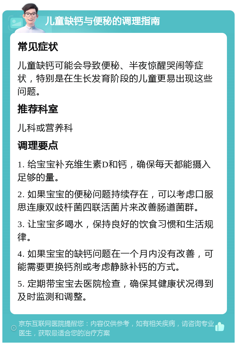 儿童缺钙与便秘的调理指南 常见症状 儿童缺钙可能会导致便秘、半夜惊醒哭闹等症状，特别是在生长发育阶段的儿童更易出现这些问题。 推荐科室 儿科或营养科 调理要点 1. 给宝宝补充维生素D和钙，确保每天都能摄入足够的量。 2. 如果宝宝的便秘问题持续存在，可以考虑口服思连康双歧杆菌四联活菌片来改善肠道菌群。 3. 让宝宝多喝水，保持良好的饮食习惯和生活规律。 4. 如果宝宝的缺钙问题在一个月内没有改善，可能需要更换钙剂或考虑静脉补钙的方式。 5. 定期带宝宝去医院检查，确保其健康状况得到及时监测和调整。