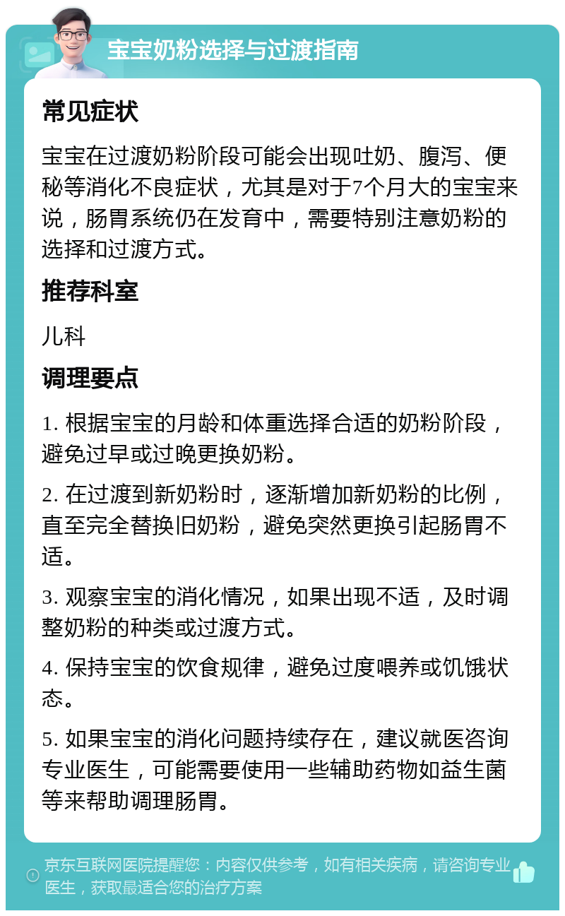 宝宝奶粉选择与过渡指南 常见症状 宝宝在过渡奶粉阶段可能会出现吐奶、腹泻、便秘等消化不良症状，尤其是对于7个月大的宝宝来说，肠胃系统仍在发育中，需要特别注意奶粉的选择和过渡方式。 推荐科室 儿科 调理要点 1. 根据宝宝的月龄和体重选择合适的奶粉阶段，避免过早或过晚更换奶粉。 2. 在过渡到新奶粉时，逐渐增加新奶粉的比例，直至完全替换旧奶粉，避免突然更换引起肠胃不适。 3. 观察宝宝的消化情况，如果出现不适，及时调整奶粉的种类或过渡方式。 4. 保持宝宝的饮食规律，避免过度喂养或饥饿状态。 5. 如果宝宝的消化问题持续存在，建议就医咨询专业医生，可能需要使用一些辅助药物如益生菌等来帮助调理肠胃。