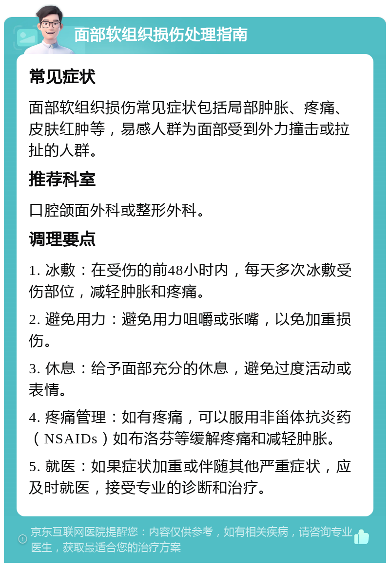 面部软组织损伤处理指南 常见症状 面部软组织损伤常见症状包括局部肿胀、疼痛、皮肤红肿等，易感人群为面部受到外力撞击或拉扯的人群。 推荐科室 口腔颌面外科或整形外科。 调理要点 1. 冰敷：在受伤的前48小时内，每天多次冰敷受伤部位，减轻肿胀和疼痛。 2. 避免用力：避免用力咀嚼或张嘴，以免加重损伤。 3. 休息：给予面部充分的休息，避免过度活动或表情。 4. 疼痛管理：如有疼痛，可以服用非甾体抗炎药（NSAIDs）如布洛芬等缓解疼痛和减轻肿胀。 5. 就医：如果症状加重或伴随其他严重症状，应及时就医，接受专业的诊断和治疗。