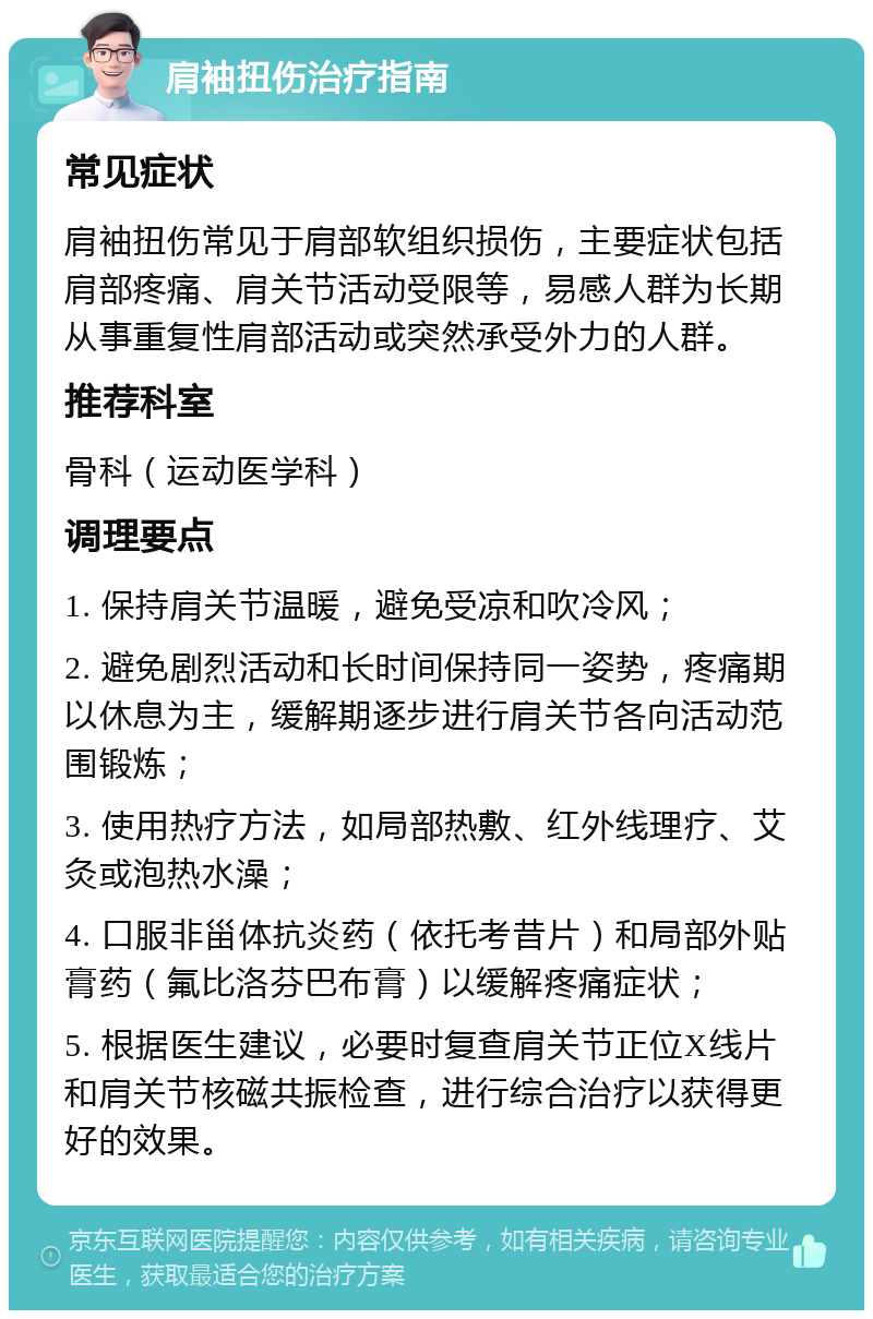 肩袖扭伤治疗指南 常见症状 肩袖扭伤常见于肩部软组织损伤，主要症状包括肩部疼痛、肩关节活动受限等，易感人群为长期从事重复性肩部活动或突然承受外力的人群。 推荐科室 骨科（运动医学科） 调理要点 1. 保持肩关节温暖，避免受凉和吹冷风； 2. 避免剧烈活动和长时间保持同一姿势，疼痛期以休息为主，缓解期逐步进行肩关节各向活动范围锻炼； 3. 使用热疗方法，如局部热敷、红外线理疗、艾灸或泡热水澡； 4. 口服非甾体抗炎药（依托考昔片）和局部外贴膏药（氟比洛芬巴布膏）以缓解疼痛症状； 5. 根据医生建议，必要时复查肩关节正位X线片和肩关节核磁共振检查，进行综合治疗以获得更好的效果。