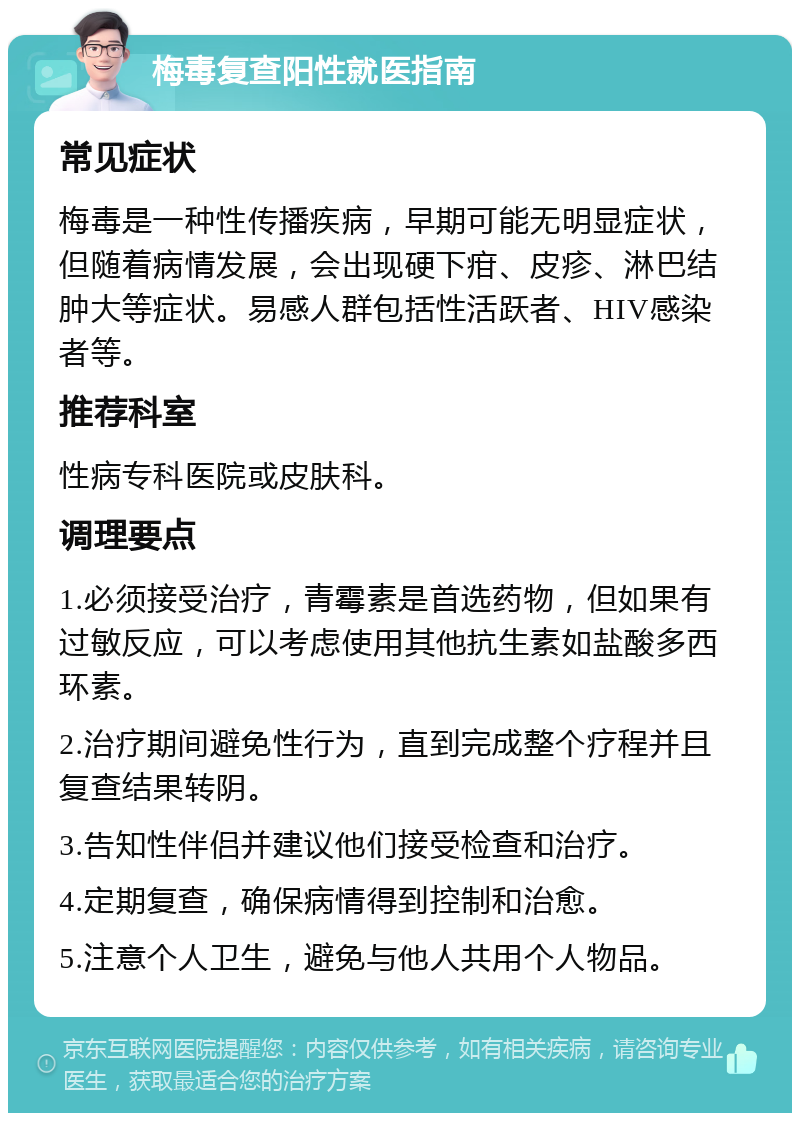 梅毒复查阳性就医指南 常见症状 梅毒是一种性传播疾病，早期可能无明显症状，但随着病情发展，会出现硬下疳、皮疹、淋巴结肿大等症状。易感人群包括性活跃者、HIV感染者等。 推荐科室 性病专科医院或皮肤科。 调理要点 1.必须接受治疗，青霉素是首选药物，但如果有过敏反应，可以考虑使用其他抗生素如盐酸多西环素。 2.治疗期间避免性行为，直到完成整个疗程并且复查结果转阴。 3.告知性伴侣并建议他们接受检查和治疗。 4.定期复查，确保病情得到控制和治愈。 5.注意个人卫生，避免与他人共用个人物品。