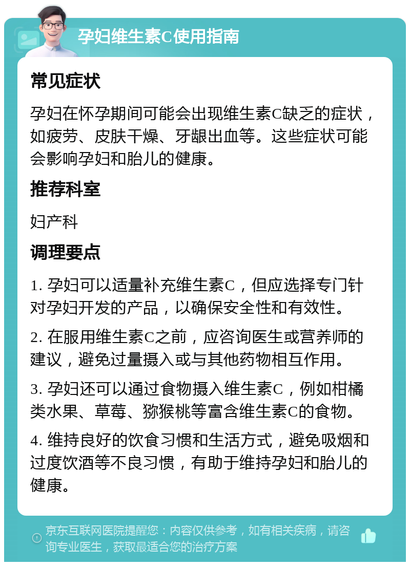 孕妇维生素C使用指南 常见症状 孕妇在怀孕期间可能会出现维生素C缺乏的症状，如疲劳、皮肤干燥、牙龈出血等。这些症状可能会影响孕妇和胎儿的健康。 推荐科室 妇产科 调理要点 1. 孕妇可以适量补充维生素C，但应选择专门针对孕妇开发的产品，以确保安全性和有效性。 2. 在服用维生素C之前，应咨询医生或营养师的建议，避免过量摄入或与其他药物相互作用。 3. 孕妇还可以通过食物摄入维生素C，例如柑橘类水果、草莓、猕猴桃等富含维生素C的食物。 4. 维持良好的饮食习惯和生活方式，避免吸烟和过度饮酒等不良习惯，有助于维持孕妇和胎儿的健康。