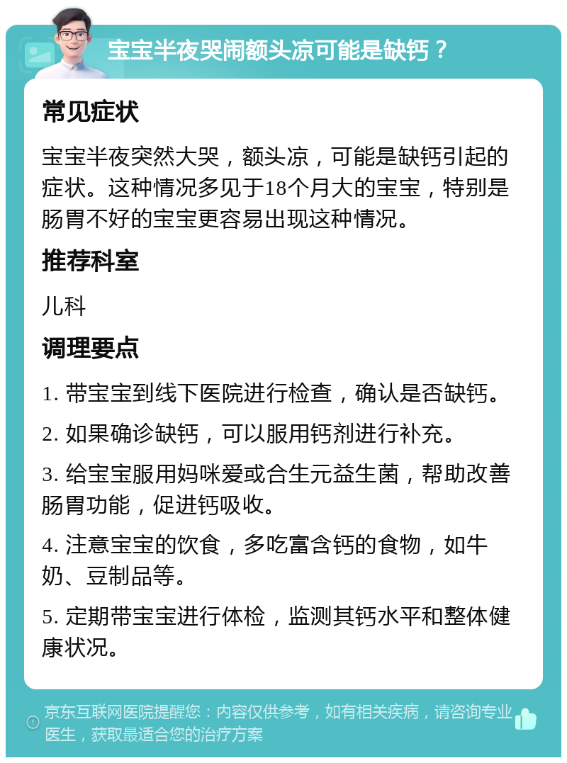 宝宝半夜哭闹额头凉可能是缺钙？ 常见症状 宝宝半夜突然大哭，额头凉，可能是缺钙引起的症状。这种情况多见于18个月大的宝宝，特别是肠胃不好的宝宝更容易出现这种情况。 推荐科室 儿科 调理要点 1. 带宝宝到线下医院进行检查，确认是否缺钙。 2. 如果确诊缺钙，可以服用钙剂进行补充。 3. 给宝宝服用妈咪爱或合生元益生菌，帮助改善肠胃功能，促进钙吸收。 4. 注意宝宝的饮食，多吃富含钙的食物，如牛奶、豆制品等。 5. 定期带宝宝进行体检，监测其钙水平和整体健康状况。