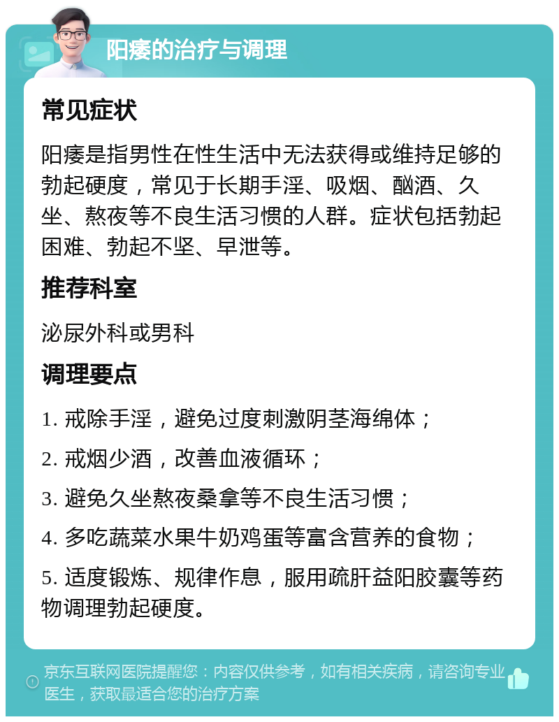 阳痿的治疗与调理 常见症状 阳痿是指男性在性生活中无法获得或维持足够的勃起硬度，常见于长期手淫、吸烟、酗酒、久坐、熬夜等不良生活习惯的人群。症状包括勃起困难、勃起不坚、早泄等。 推荐科室 泌尿外科或男科 调理要点 1. 戒除手淫，避免过度刺激阴茎海绵体； 2. 戒烟少酒，改善血液循环； 3. 避免久坐熬夜桑拿等不良生活习惯； 4. 多吃蔬菜水果牛奶鸡蛋等富含营养的食物； 5. 适度锻炼、规律作息，服用疏肝益阳胶囊等药物调理勃起硬度。