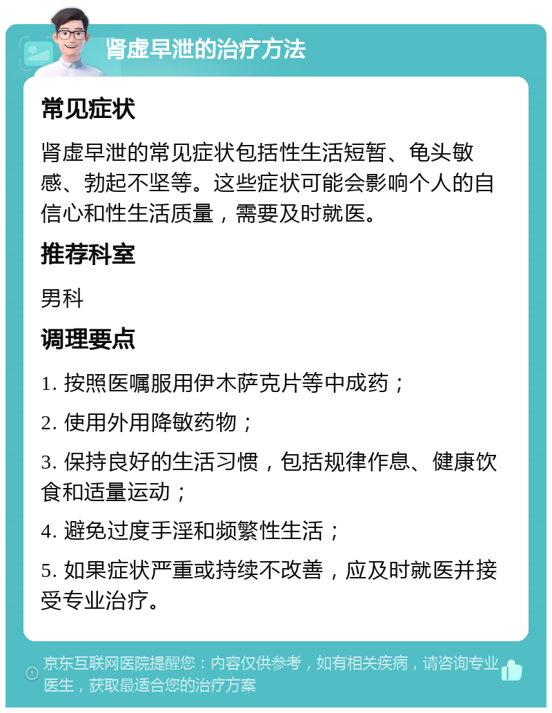 肾虚早泄的治疗方法 常见症状 肾虚早泄的常见症状包括性生活短暂、龟头敏感、勃起不坚等。这些症状可能会影响个人的自信心和性生活质量，需要及时就医。 推荐科室 男科 调理要点 1. 按照医嘱服用伊木萨克片等中成药； 2. 使用外用降敏药物； 3. 保持良好的生活习惯，包括规律作息、健康饮食和适量运动； 4. 避免过度手淫和频繁性生活； 5. 如果症状严重或持续不改善，应及时就医并接受专业治疗。