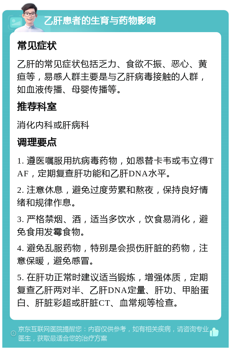 乙肝患者的生育与药物影响 常见症状 乙肝的常见症状包括乏力、食欲不振、恶心、黄疸等，易感人群主要是与乙肝病毒接触的人群，如血液传播、母婴传播等。 推荐科室 消化内科或肝病科 调理要点 1. 遵医嘱服用抗病毒药物，如恩替卡韦或韦立得TAF，定期复查肝功能和乙肝DNA水平。 2. 注意休息，避免过度劳累和熬夜，保持良好情绪和规律作息。 3. 严格禁烟、酒，适当多饮水，饮食易消化，避免食用发霉食物。 4. 避免乱服药物，特别是会损伤肝脏的药物，注意保暖，避免感冒。 5. 在肝功正常时建议适当锻炼，增强体质，定期复查乙肝两对半、乙肝DNA定量、肝功、甲胎蛋白、肝脏彩超或肝脏CT、血常规等检查。