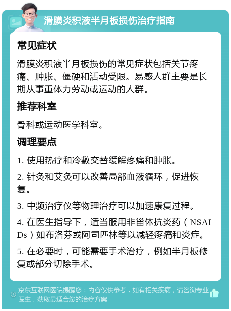 滑膜炎积液半月板损伤治疗指南 常见症状 滑膜炎积液半月板损伤的常见症状包括关节疼痛、肿胀、僵硬和活动受限。易感人群主要是长期从事重体力劳动或运动的人群。 推荐科室 骨科或运动医学科室。 调理要点 1. 使用热疗和冷敷交替缓解疼痛和肿胀。 2. 针灸和艾灸可以改善局部血液循环，促进恢复。 3. 中频治疗仪等物理治疗可以加速康复过程。 4. 在医生指导下，适当服用非甾体抗炎药（NSAIDs）如布洛芬或阿司匹林等以减轻疼痛和炎症。 5. 在必要时，可能需要手术治疗，例如半月板修复或部分切除手术。