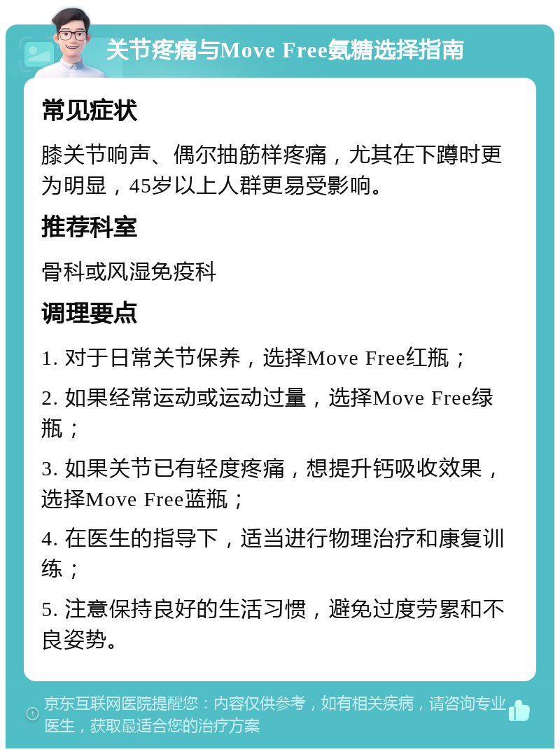 关节疼痛与Move Free氨糖选择指南 常见症状 膝关节响声、偶尔抽筋样疼痛，尤其在下蹲时更为明显，45岁以上人群更易受影响。 推荐科室 骨科或风湿免疫科 调理要点 1. 对于日常关节保养，选择Move Free红瓶； 2. 如果经常运动或运动过量，选择Move Free绿瓶； 3. 如果关节已有轻度疼痛，想提升钙吸收效果，选择Move Free蓝瓶； 4. 在医生的指导下，适当进行物理治疗和康复训练； 5. 注意保持良好的生活习惯，避免过度劳累和不良姿势。