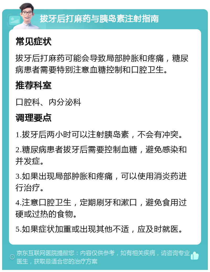 拔牙后打麻药与胰岛素注射指南 常见症状 拔牙后打麻药可能会导致局部肿胀和疼痛，糖尿病患者需要特别注意血糖控制和口腔卫生。 推荐科室 口腔科、内分泌科 调理要点 1.拔牙后两小时可以注射胰岛素，不会有冲突。 2.糖尿病患者拔牙后需要控制血糖，避免感染和并发症。 3.如果出现局部肿胀和疼痛，可以使用消炎药进行治疗。 4.注意口腔卫生，定期刷牙和漱口，避免食用过硬或过热的食物。 5.如果症状加重或出现其他不适，应及时就医。