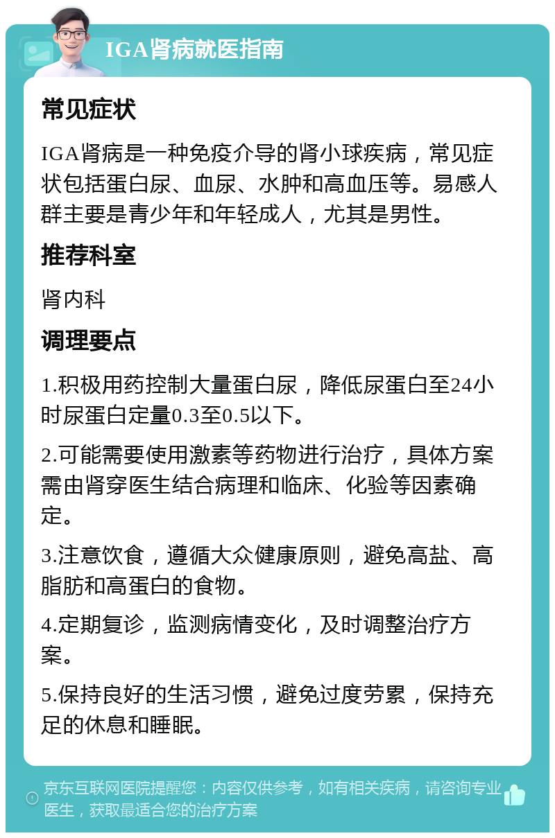 IGA肾病就医指南 常见症状 IGA肾病是一种免疫介导的肾小球疾病，常见症状包括蛋白尿、血尿、水肿和高血压等。易感人群主要是青少年和年轻成人，尤其是男性。 推荐科室 肾内科 调理要点 1.积极用药控制大量蛋白尿，降低尿蛋白至24小时尿蛋白定量0.3至0.5以下。 2.可能需要使用激素等药物进行治疗，具体方案需由肾穿医生结合病理和临床、化验等因素确定。 3.注意饮食，遵循大众健康原则，避免高盐、高脂肪和高蛋白的食物。 4.定期复诊，监测病情变化，及时调整治疗方案。 5.保持良好的生活习惯，避免过度劳累，保持充足的休息和睡眠。