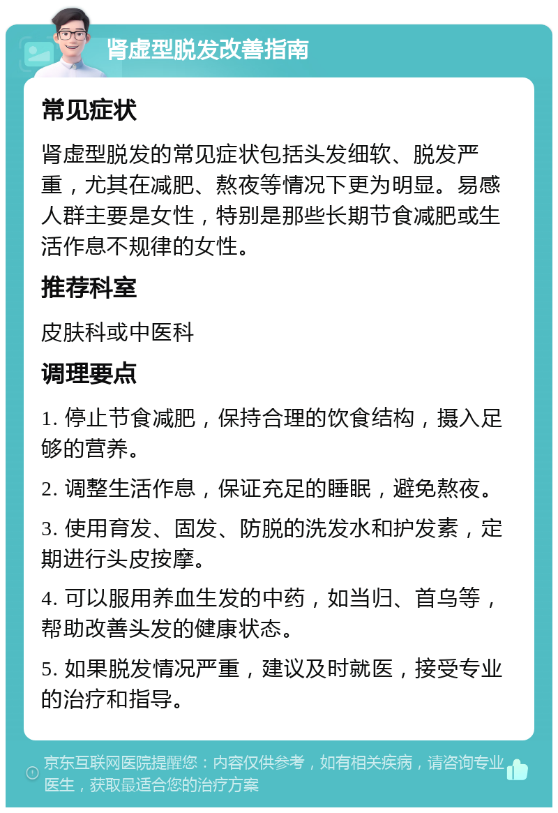 肾虚型脱发改善指南 常见症状 肾虚型脱发的常见症状包括头发细软、脱发严重，尤其在减肥、熬夜等情况下更为明显。易感人群主要是女性，特别是那些长期节食减肥或生活作息不规律的女性。 推荐科室 皮肤科或中医科 调理要点 1. 停止节食减肥，保持合理的饮食结构，摄入足够的营养。 2. 调整生活作息，保证充足的睡眠，避免熬夜。 3. 使用育发、固发、防脱的洗发水和护发素，定期进行头皮按摩。 4. 可以服用养血生发的中药，如当归、首乌等，帮助改善头发的健康状态。 5. 如果脱发情况严重，建议及时就医，接受专业的治疗和指导。