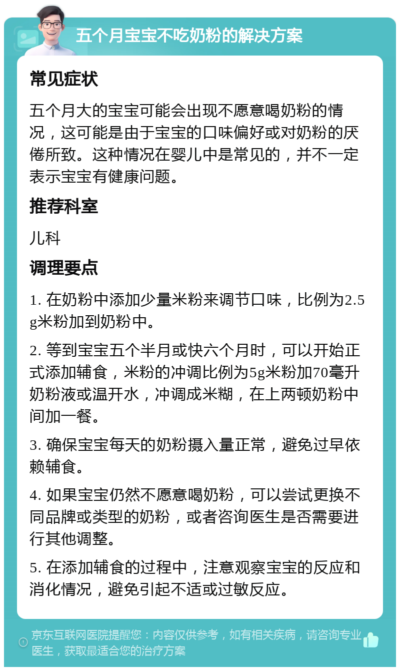 五个月宝宝不吃奶粉的解决方案 常见症状 五个月大的宝宝可能会出现不愿意喝奶粉的情况，这可能是由于宝宝的口味偏好或对奶粉的厌倦所致。这种情况在婴儿中是常见的，并不一定表示宝宝有健康问题。 推荐科室 儿科 调理要点 1. 在奶粉中添加少量米粉来调节口味，比例为2.5g米粉加到奶粉中。 2. 等到宝宝五个半月或快六个月时，可以开始正式添加辅食，米粉的冲调比例为5g米粉加70毫升奶粉液或温开水，冲调成米糊，在上两顿奶粉中间加一餐。 3. 确保宝宝每天的奶粉摄入量正常，避免过早依赖辅食。 4. 如果宝宝仍然不愿意喝奶粉，可以尝试更换不同品牌或类型的奶粉，或者咨询医生是否需要进行其他调整。 5. 在添加辅食的过程中，注意观察宝宝的反应和消化情况，避免引起不适或过敏反应。