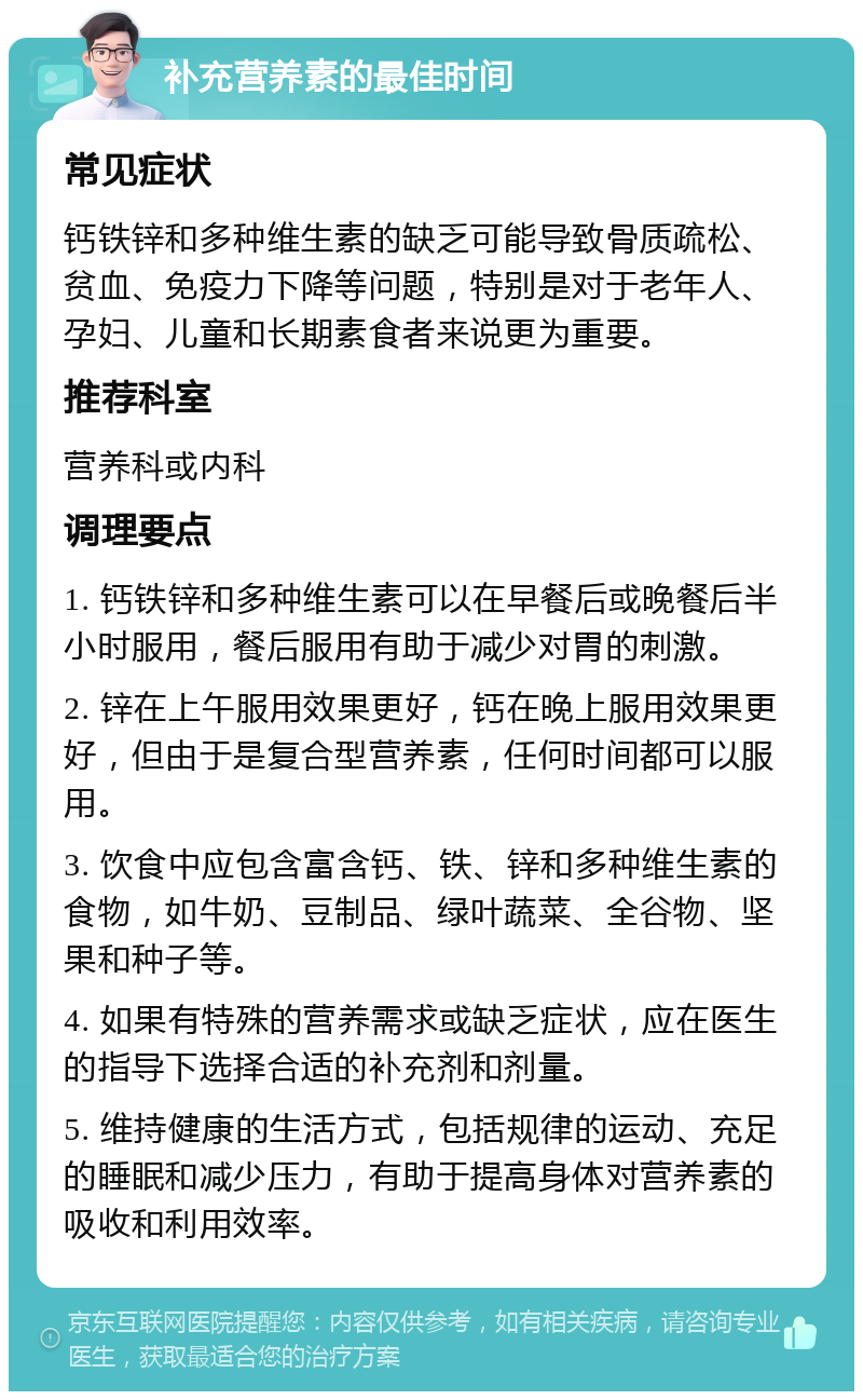 补充营养素的最佳时间 常见症状 钙铁锌和多种维生素的缺乏可能导致骨质疏松、贫血、免疫力下降等问题，特别是对于老年人、孕妇、儿童和长期素食者来说更为重要。 推荐科室 营养科或内科 调理要点 1. 钙铁锌和多种维生素可以在早餐后或晚餐后半小时服用，餐后服用有助于减少对胃的刺激。 2. 锌在上午服用效果更好，钙在晚上服用效果更好，但由于是复合型营养素，任何时间都可以服用。 3. 饮食中应包含富含钙、铁、锌和多种维生素的食物，如牛奶、豆制品、绿叶蔬菜、全谷物、坚果和种子等。 4. 如果有特殊的营养需求或缺乏症状，应在医生的指导下选择合适的补充剂和剂量。 5. 维持健康的生活方式，包括规律的运动、充足的睡眠和减少压力，有助于提高身体对营养素的吸收和利用效率。