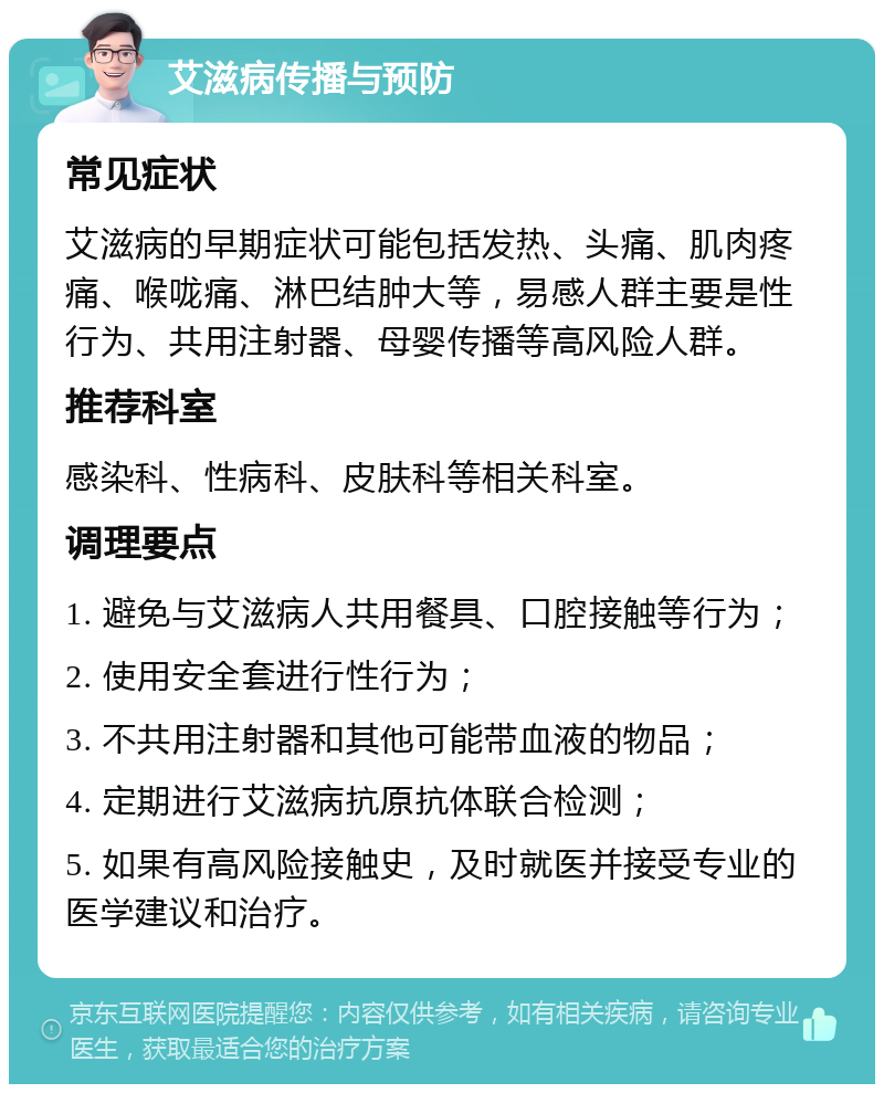 艾滋病传播与预防 常见症状 艾滋病的早期症状可能包括发热、头痛、肌肉疼痛、喉咙痛、淋巴结肿大等，易感人群主要是性行为、共用注射器、母婴传播等高风险人群。 推荐科室 感染科、性病科、皮肤科等相关科室。 调理要点 1. 避免与艾滋病人共用餐具、口腔接触等行为； 2. 使用安全套进行性行为； 3. 不共用注射器和其他可能带血液的物品； 4. 定期进行艾滋病抗原抗体联合检测； 5. 如果有高风险接触史，及时就医并接受专业的医学建议和治疗。