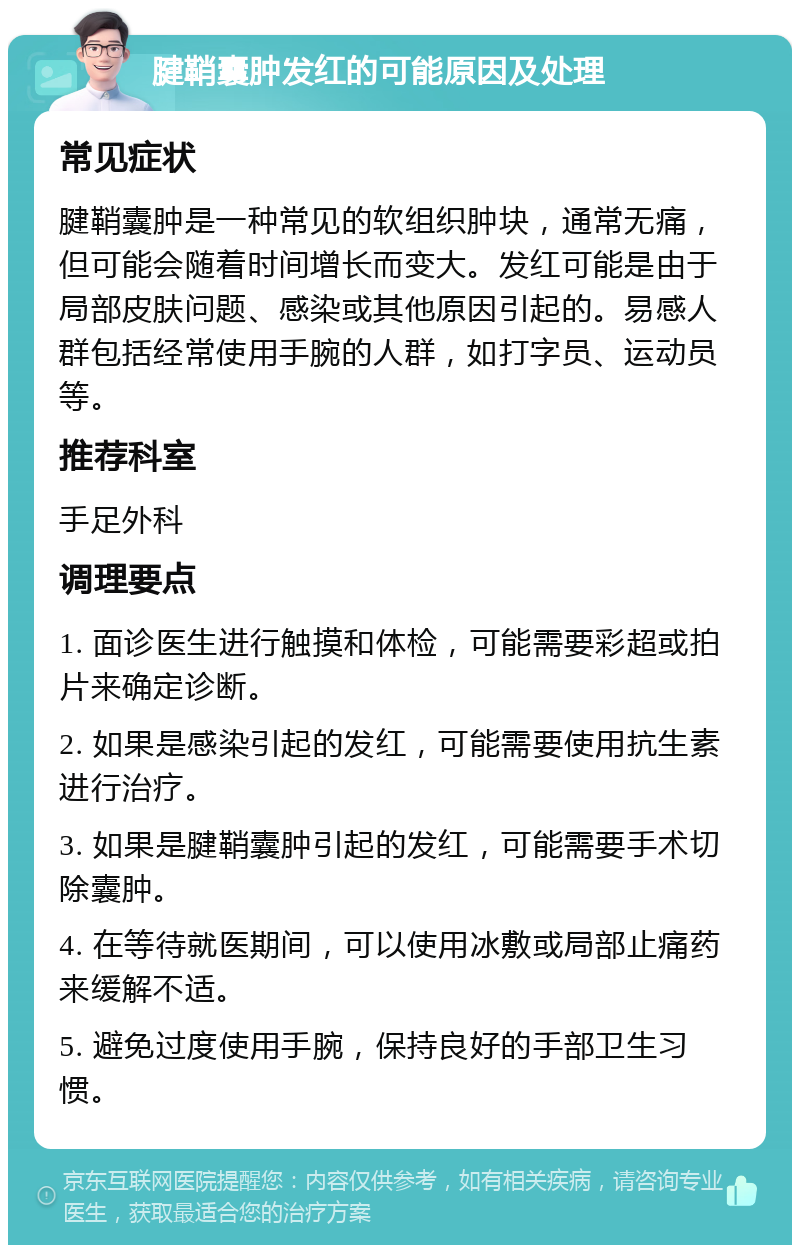 腱鞘囊肿发红的可能原因及处理 常见症状 腱鞘囊肿是一种常见的软组织肿块，通常无痛，但可能会随着时间增长而变大。发红可能是由于局部皮肤问题、感染或其他原因引起的。易感人群包括经常使用手腕的人群，如打字员、运动员等。 推荐科室 手足外科 调理要点 1. 面诊医生进行触摸和体检，可能需要彩超或拍片来确定诊断。 2. 如果是感染引起的发红，可能需要使用抗生素进行治疗。 3. 如果是腱鞘囊肿引起的发红，可能需要手术切除囊肿。 4. 在等待就医期间，可以使用冰敷或局部止痛药来缓解不适。 5. 避免过度使用手腕，保持良好的手部卫生习惯。